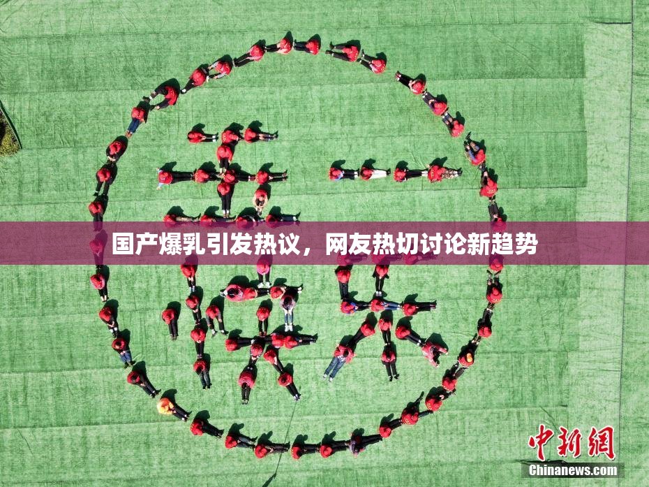 国产爆乳引发热议，网友热切讨论新趋势