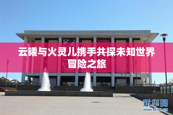云曦与火灵儿携手共探未知世界冒险之旅