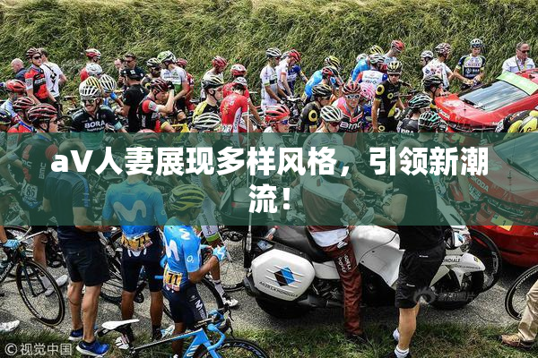 aV人妻展现多样风格，引领新潮流！
