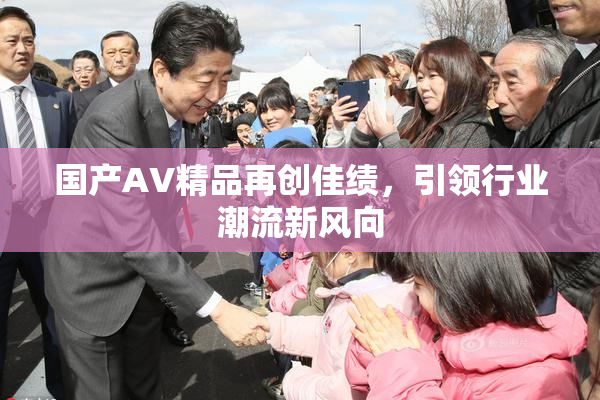 国产AV精品再创佳绩，引领行业潮流新风向