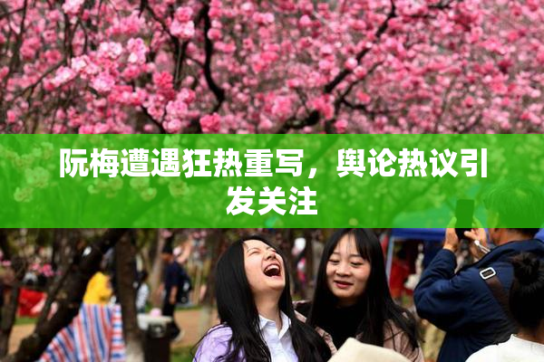 阮梅遭遇狂热重写，舆论热议引发关注