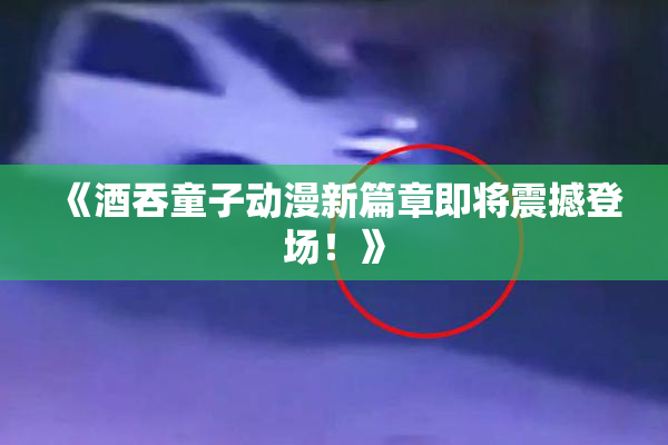 《酒吞童子动漫新篇章即将震撼登场！》