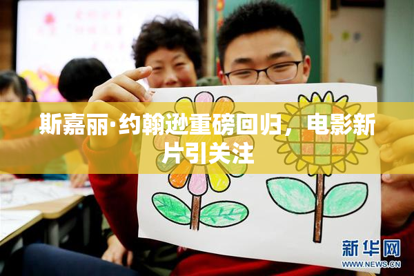 斯嘉丽·约翰逊重磅回归，电影新片引关注