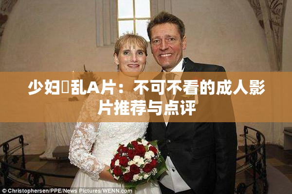 少妇婬乱A片：不可不看的成人影片推荐与点评