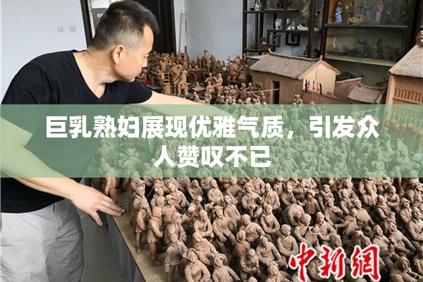 巨乳熟妇展现优雅气质，引发众人赞叹不已