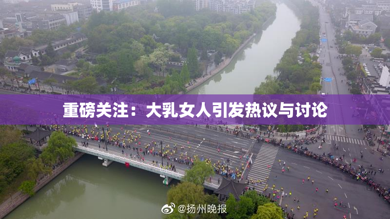 重磅关注：大乳女人引发热议与讨论