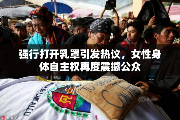 强行打开乳罩引发热议，女性身体自主权再度震撼公众