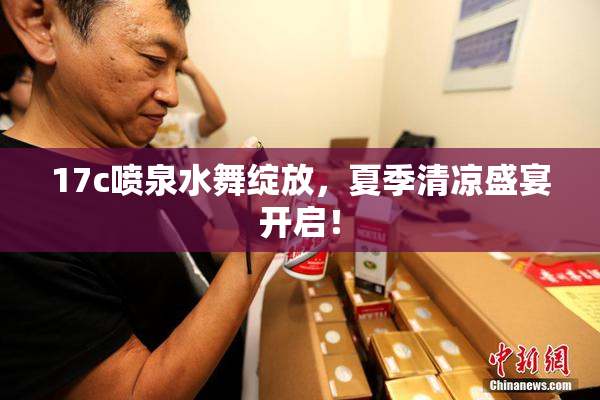 17c喷泉水舞绽放，夏季清凉盛宴开启！
