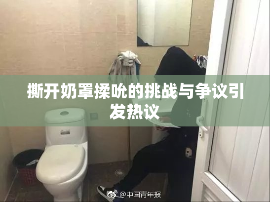 撕开奶罩揉吮的挑战与争议引发热议