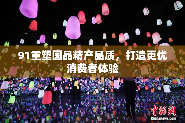 91重塑国品精产品质，打造更优消费者体验