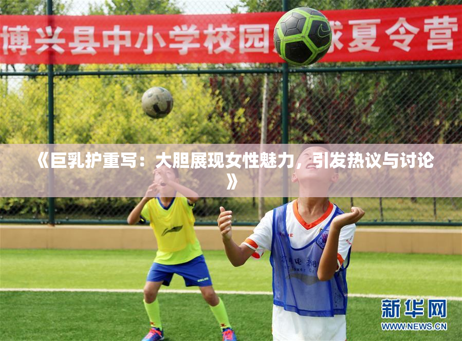 《巨乳护重写：大胆展现女性魅力，引发热议与讨论》