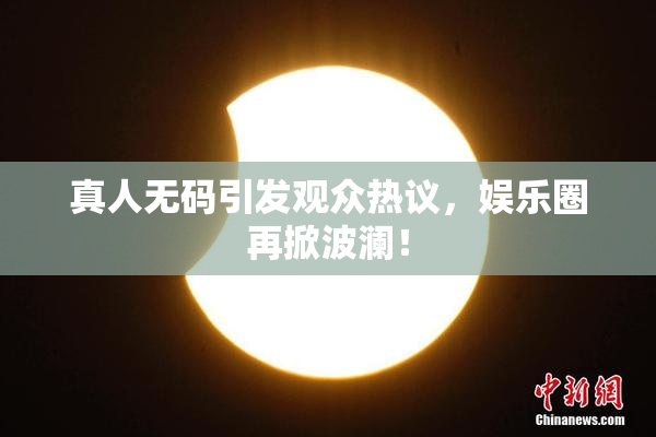 真人无码引发观众热议，娱乐圈再掀波澜！
