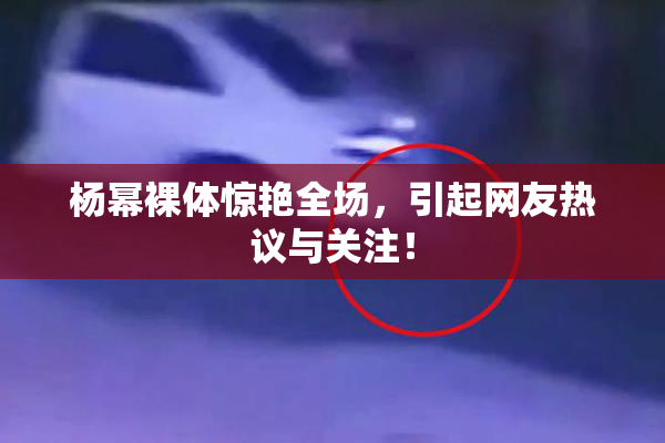 杨幂裸体惊艳全场，引起网友热议与关注！