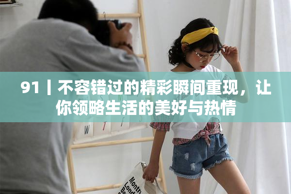 91丨不容错过的精彩瞬间重现，让你领略生活的美好与热情