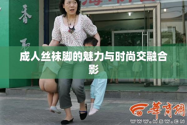 成人丝袜脚的魅力与时尚交融合影