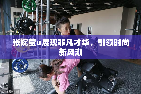 张婉莹u展现非凡才华，引领时尚新风潮