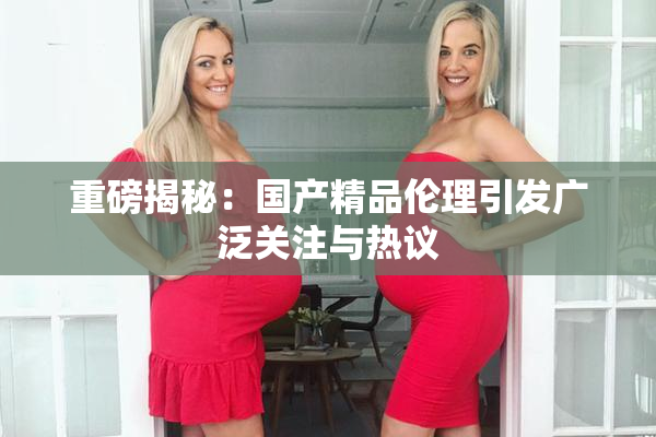 重磅揭秘：国产精品伦理引发广泛关注与热议