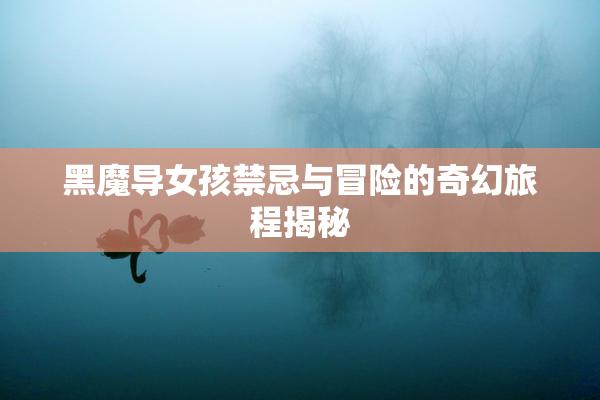 黑魔导女孩禁忌与冒险的奇幻旅程揭秘