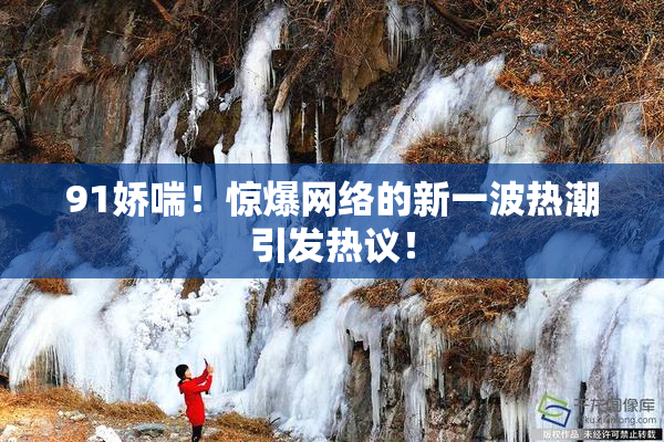 91娇喘！惊爆网络的新一波热潮引发热议！