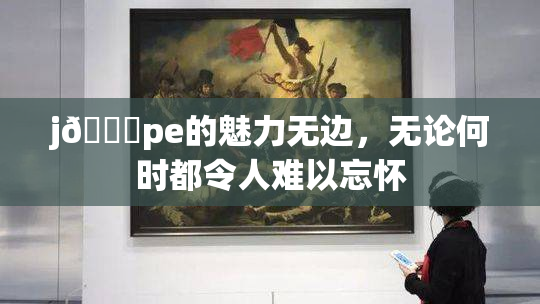 j🈚pe的魅力无边，无论何时都令人难以忘怀