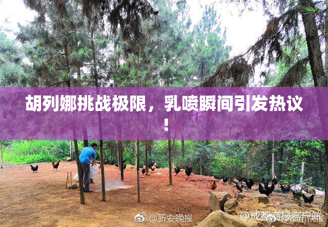 胡列娜挑战极限，乳喷瞬间引发热议！
