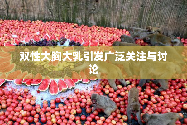 双性大胸大乳引发广泛关注与讨论