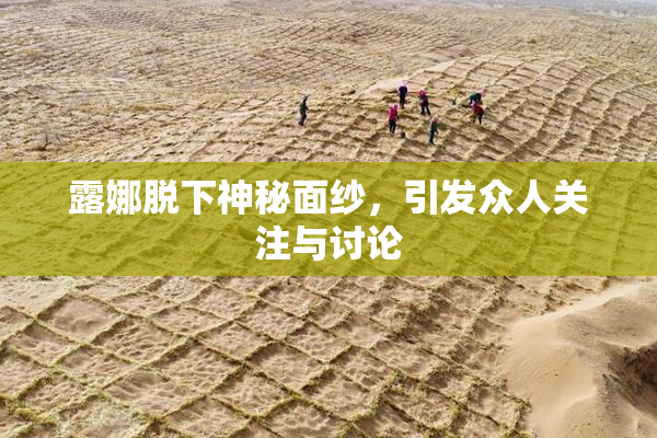 露娜脱下神秘面纱，引发众人关注与讨论