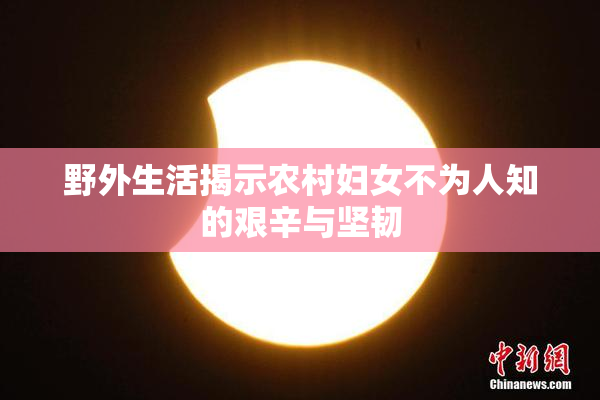 野外生活揭示农村妇女不为人知的艰辛与坚韧