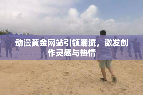 动漫黄金网站引领潮流，激发创作灵感与热情