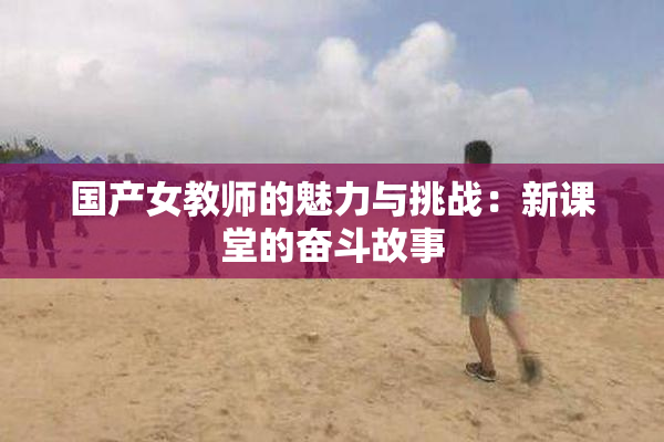 国产女教师的魅力与挑战：新课堂的奋斗故事
