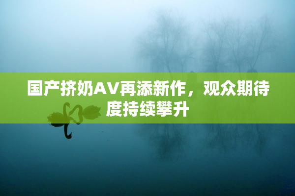 国产挤奶AV再添新作，观众期待度持续攀升