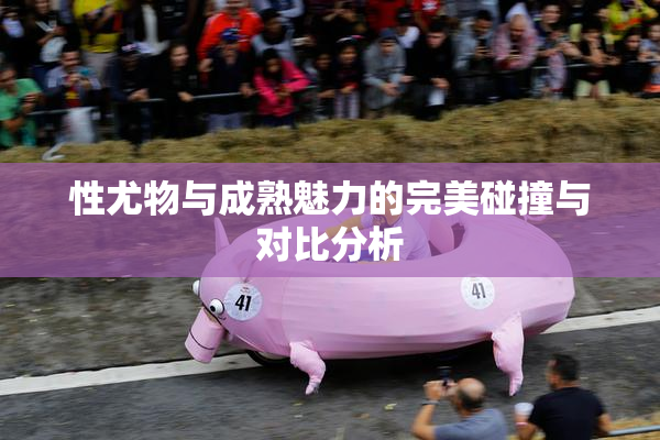 性尤物与成熟魅力的完美碰撞与对比分析