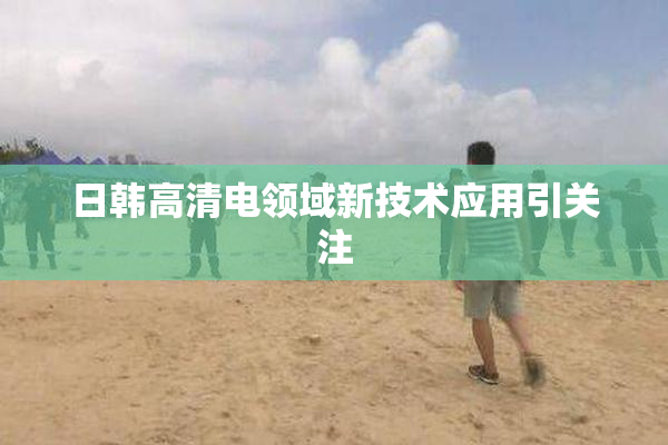 日韩高清电领域新技术应用引关注