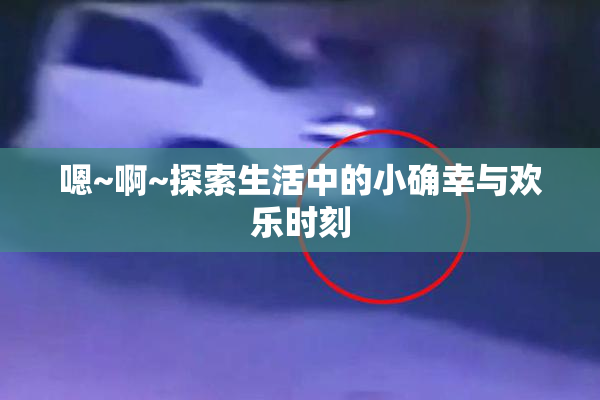 嗯~啊~探索生活中的小确幸与欢乐时刻
