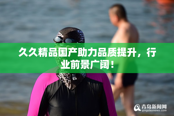 久久精品国产助力品质提升，行业前景广阔！