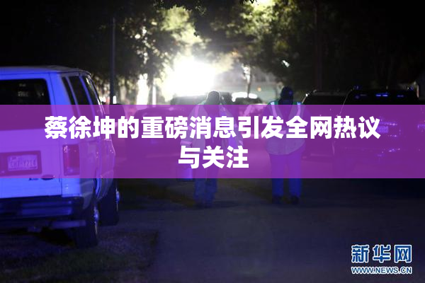 蔡徐坤的重磅消息引发全网热议与关注