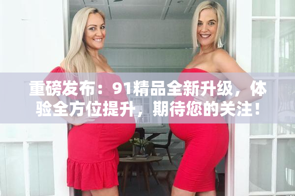 重磅发布：91精品全新升级，体验全方位提升，期待您的关注！