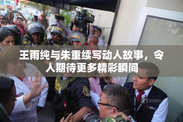 王雨纯与朱重续写动人故事，令人期待更多精彩瞬间