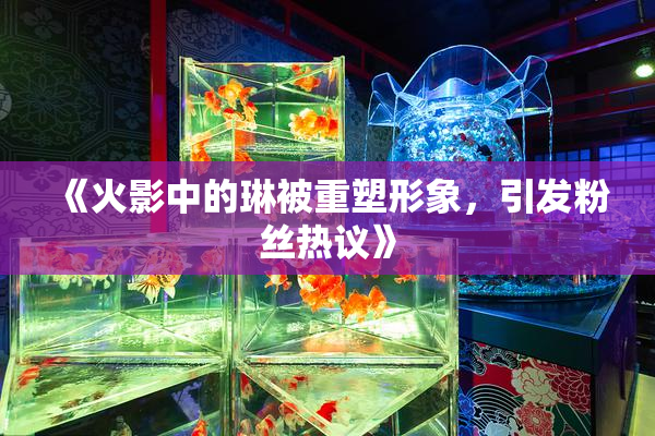 《火影中的琳被重塑形象，引发粉丝热议》
