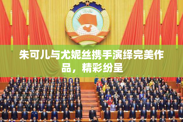 朱可儿与尤妮丝携手演绎完美作品，精彩纷呈