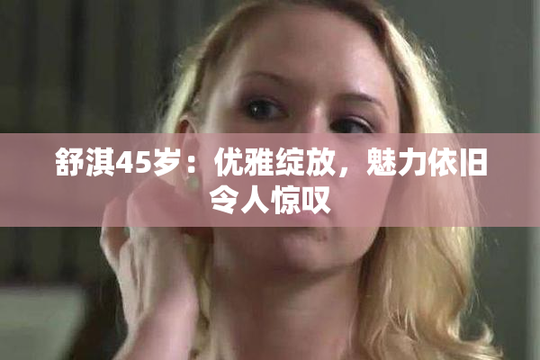 舒淇45岁：优雅绽放，魅力依旧令人惊叹