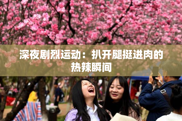 深夜剧烈运动：扒开腿挺进肉的热辣瞬间