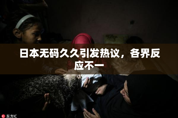 日本无码久久引发热议，各界反应不一