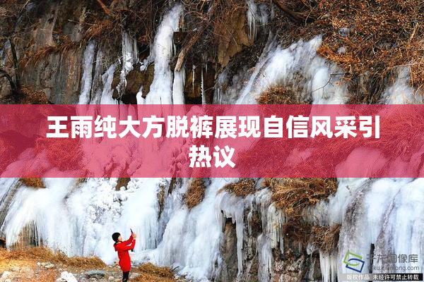 王雨纯大方脱裤展现自信风采引热议