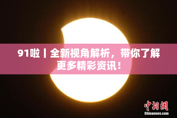 91啦丨全新视角解析，带你了解更多精彩资讯！