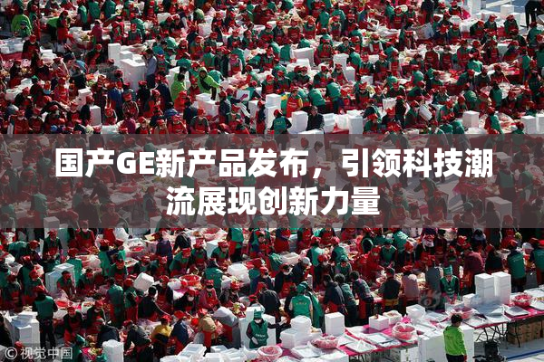 国产GE新产品发布，引领科技潮流展现创新力量