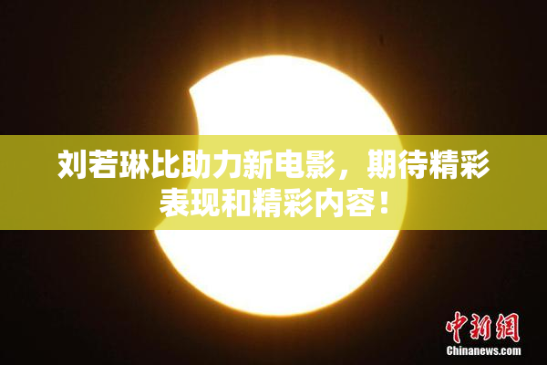 刘若琳比助力新电影，期待精彩表现和精彩内容！