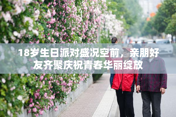 18岁生日派对盛况空前，亲朋好友齐聚庆祝青春华丽绽放