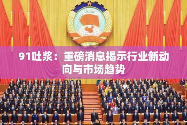 91吐浆：重磅消息揭示行业新动向与市场趋势