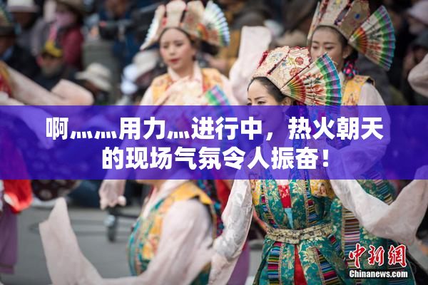 啊灬灬用力灬进行中，热火朝天的现场气氛令人振奋！